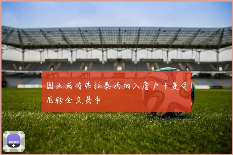 国米或将弗拉泰西纳入詹卢卡曼奇尼转会交易中