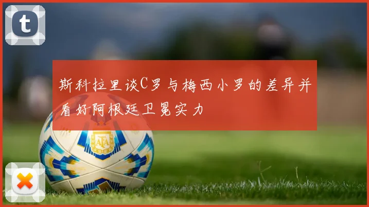 斯科拉里谈C罗与梅西小罗的差异并看好阿根廷卫冕实力