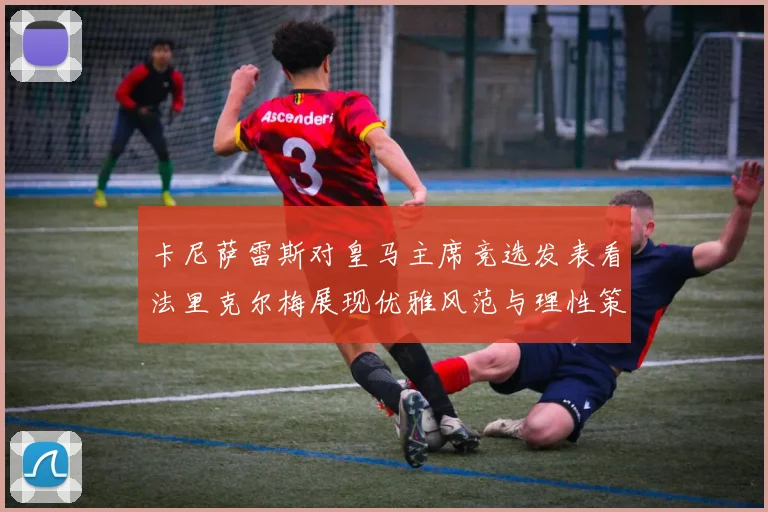 卡尼萨雷斯对皇马主席竞选发表看法里克尔梅展现优雅风范与理性策略