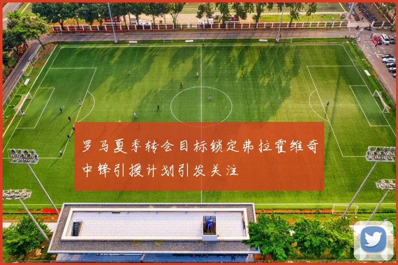 罗马夏季转会目标锁定弗拉霍维奇中锋引援计划引发关注