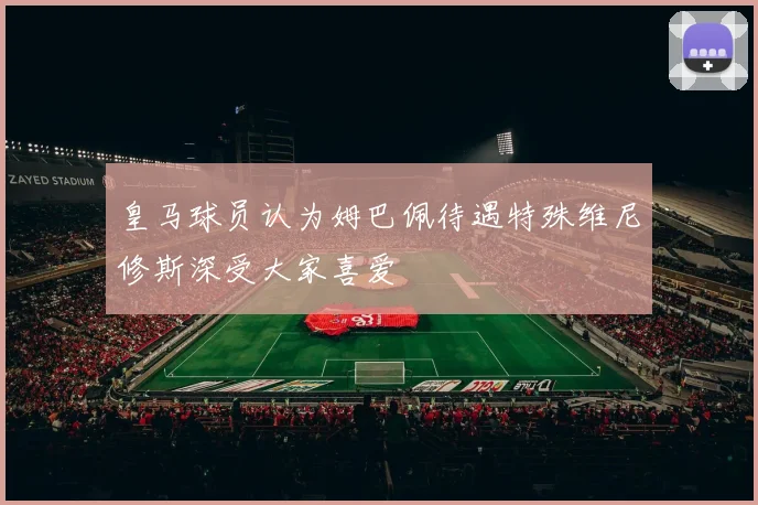 皇马球员认为姆巴佩待遇特殊维尼修斯深受大家喜爱