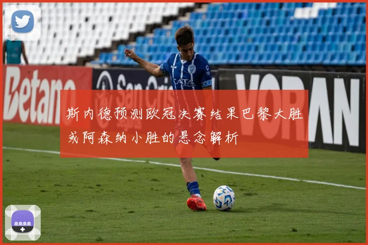 斯内德预测欧冠决赛结果巴黎大胜或阿森纳小胜的悬念解析