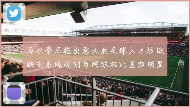 马尔蒂尼指出意大利足球人才短缺缺乏系统规划与网球相比差距明显