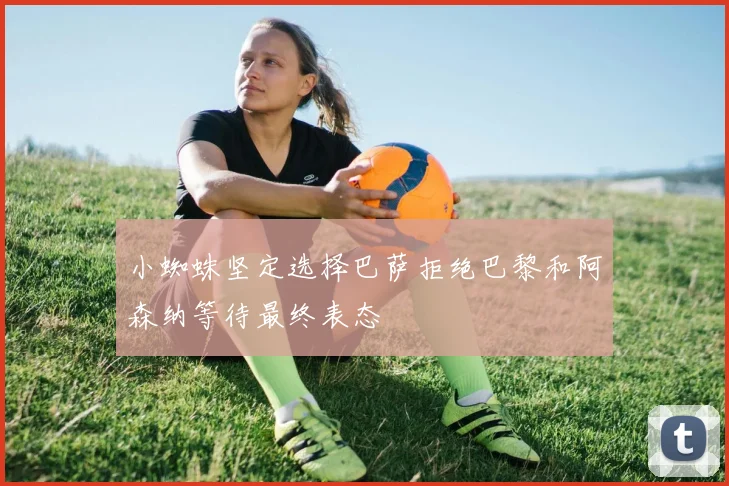 小蜘蛛坚定选择巴萨拒绝巴黎和阿森纳等待最终表态
