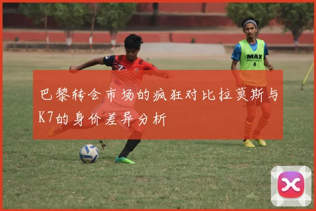 巴黎转会市场的疯狂对比拉莫斯与K7的身价差异分析