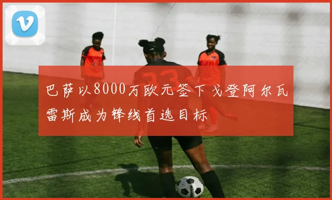 巴萨以8000万欧元签下戈登阿尔瓦雷斯成为锋线首选目标