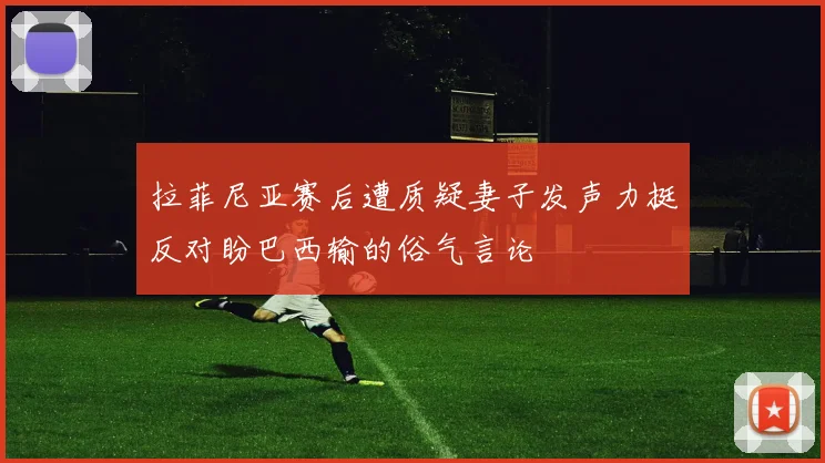 拉菲尼亚赛后遭质疑妻子发声力挺反对盼巴西输的俗气言论