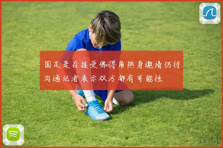 国足是否接受佛得角热身邀请仍待沟通记者表示双方都有可能性