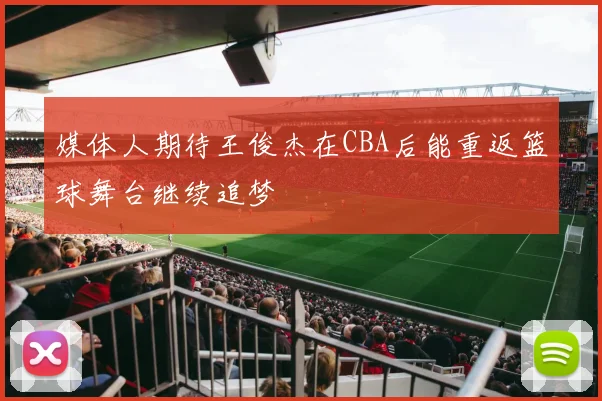 媒体人期待王俊杰在CBA后能重返篮球舞台继续追梦