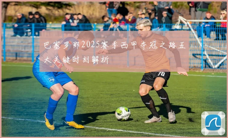 巴塞罗那2025赛季西甲夺冠之路五大关键时刻解析