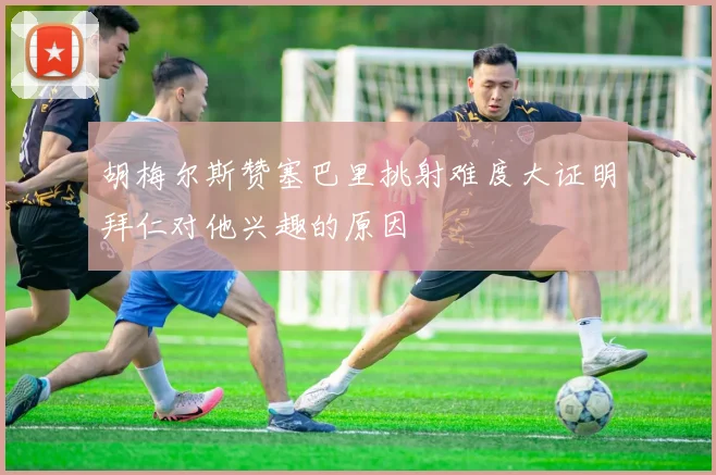胡梅尔斯赞塞巴里挑射难度大证明拜仁对他兴趣的原因