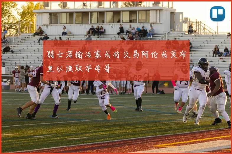 骑士若输活塞或将交易阿伦或莫布里以换取字母哥